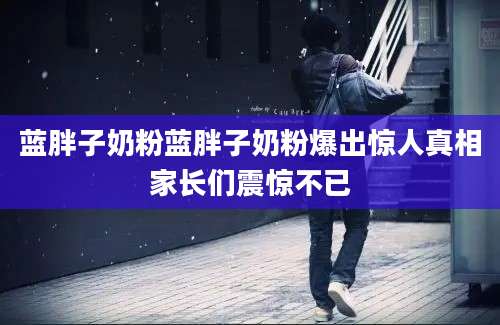 蓝胖子奶粉蓝胖子奶粉爆出惊人真相家长们震惊不已