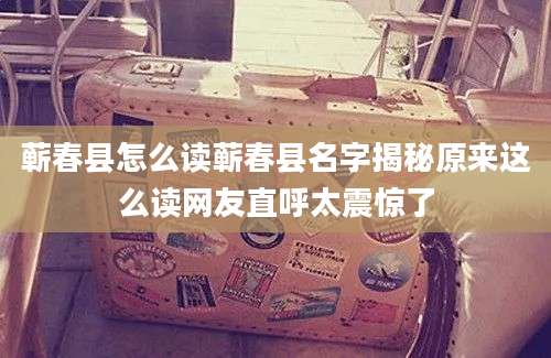蕲春县怎么读蕲春县名字揭秘原来这么读网友直呼太震惊了