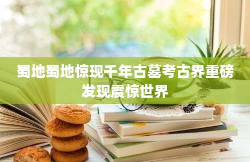 蜀地蜀地惊现千年古墓考古界重磅发现震惊世界