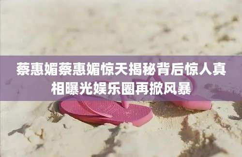 蔡惠媚蔡惠媚惊天揭秘背后惊人真相曝光娱乐圈再掀风暴