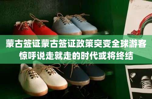 蒙古签证蒙古签证政策突变全球游客惊呼说走就走的时代或将终结