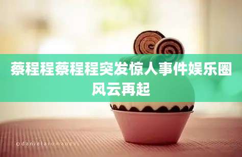 蔡程程蔡程程突发惊人事件娱乐圈风云再起