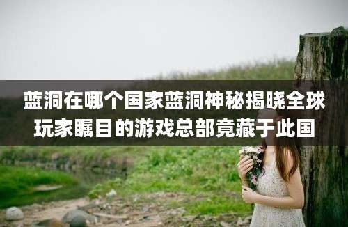 蓝洞在哪个国家蓝洞神秘揭晓全球玩家瞩目的游戏总部竟藏于此国