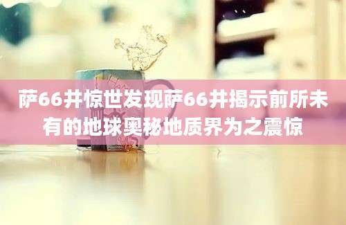萨66井惊世发现萨66井揭示前所未有的地球奥秘地质界为之震惊