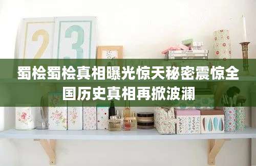 蜀桧蜀桧真相曝光惊天秘密震惊全国历史真相再掀波澜