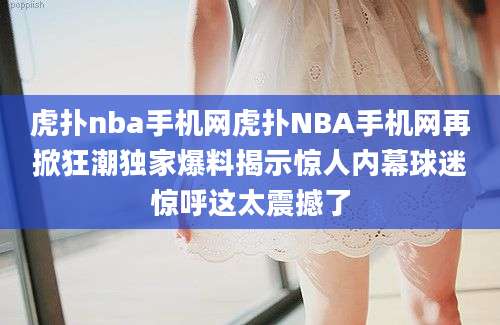 虎扑nba手机网虎扑NBA手机网再掀狂潮独家爆料揭示惊人内幕球迷惊呼这太震撼了