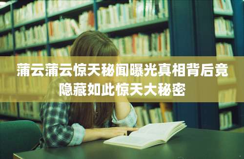 蒲云蒲云惊天秘闻曝光真相背后竟隐藏如此惊天大秘密