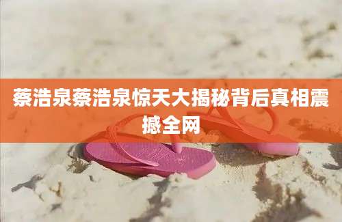 蔡浩泉蔡浩泉惊天大揭秘背后真相震撼全网