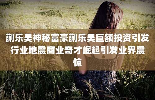 蒯乐昊神秘富豪蒯乐昊巨额投资引发行业地震商业奇才崛起引发业界震惊