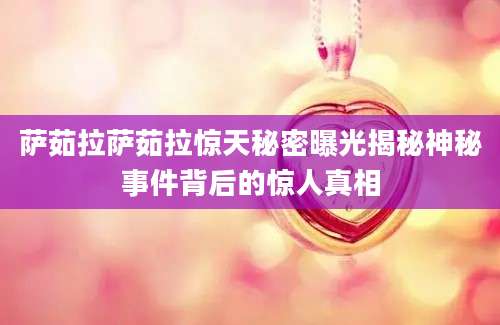 萨茹拉萨茹拉惊天秘密曝光揭秘神秘事件背后的惊人真相