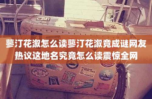 蓼汀花溆怎么读蓼汀花溆竟成谜网友热议这地名究竟怎么读震惊全网