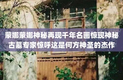 蒙娜蒙娜神秘再现千年名画惊现神秘古墓专家惊呼这是何方神圣的杰作
