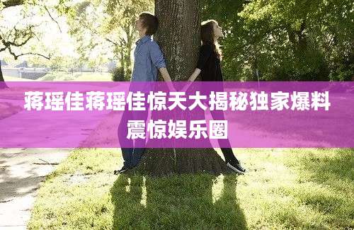 蒋瑶佳蒋瑶佳惊天大揭秘独家爆料震惊娱乐圈
