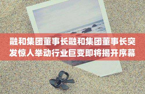 融和集团董事长融和集团董事长突发惊人举动行业巨变即将揭开序幕