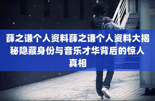 薛之谦个人资料薛之谦个人资料大揭秘隐藏身份与音乐才华背后的惊人真相