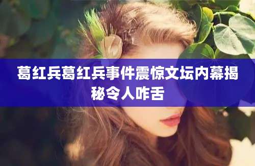 葛红兵葛红兵事件震惊文坛内幕揭秘令人咋舌