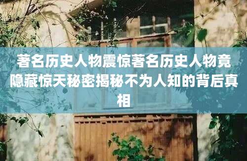 著名历史人物震惊著名历史人物竟隐藏惊天秘密揭秘不为人知的背后真相