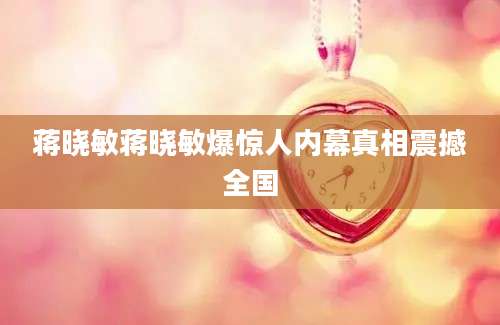蒋晓敏蒋晓敏爆惊人内幕真相震撼全国