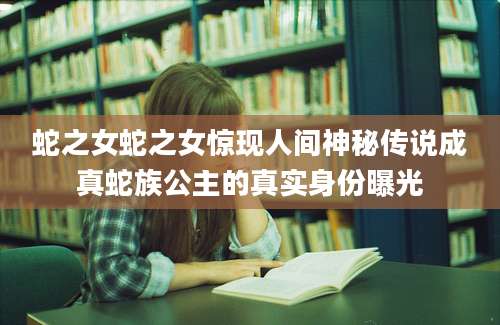 蛇之女蛇之女惊现人间神秘传说成真蛇族公主的真实身份曝光
