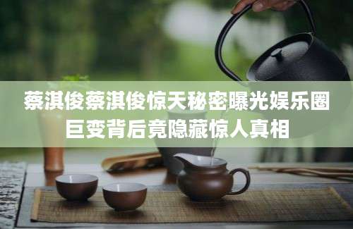 蔡淇俊蔡淇俊惊天秘密曝光娱乐圈巨变背后竟隐藏惊人真相
