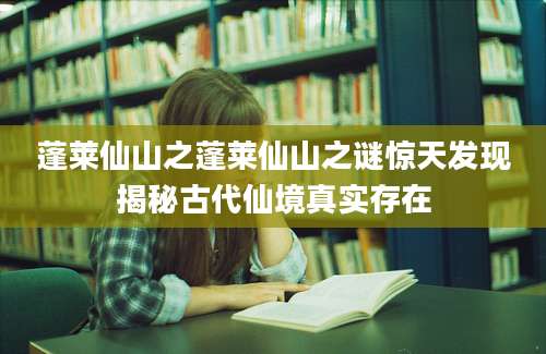 蓬莱仙山之蓬莱仙山之谜惊天发现揭秘古代仙境真实存在