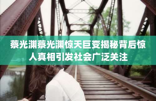 蔡光渊蔡光渊惊天巨变揭秘背后惊人真相引发社会广泛关注