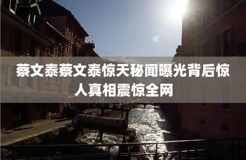 蔡文泰蔡文泰惊天秘闻曝光背后惊人真相震惊全网