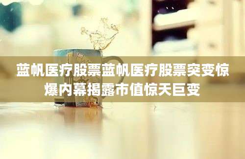 蓝帆医疗股票蓝帆医疗股票突变惊爆内幕揭露市值惊天巨变