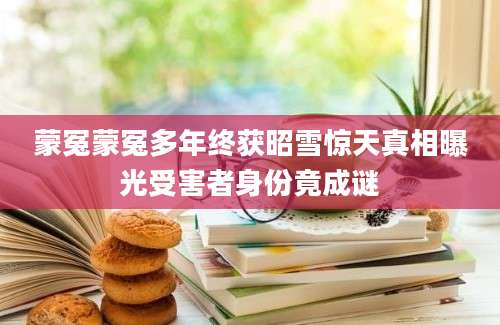 蒙冤蒙冤多年终获昭雪惊天真相曝光受害者身份竟成谜