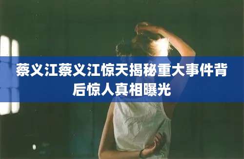 蔡义江蔡义江惊天揭秘重大事件背后惊人真相曝光