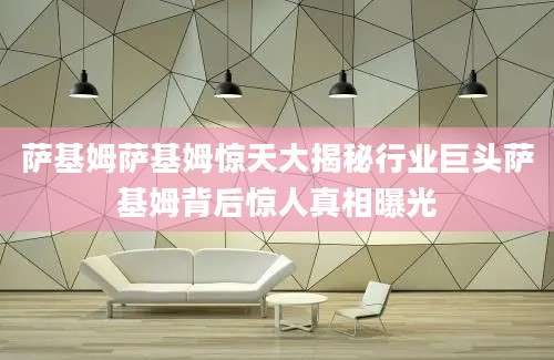 萨基姆萨基姆惊天大揭秘行业巨头萨基姆背后惊人真相曝光