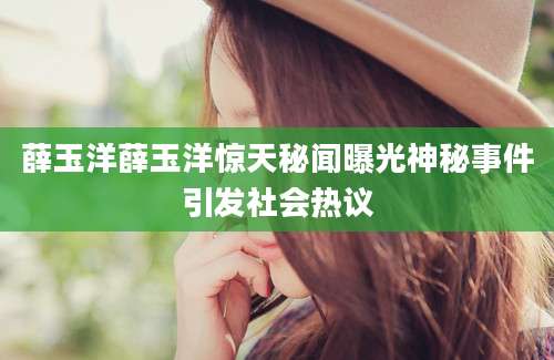 薛玉洋薛玉洋惊天秘闻曝光神秘事件引发社会热议