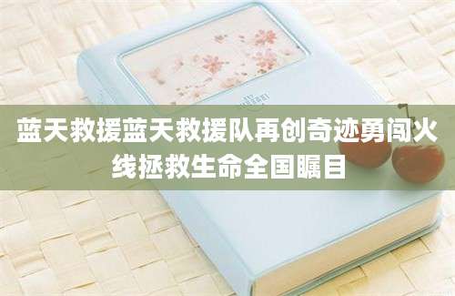 蓝天救援蓝天救援队再创奇迹勇闯火线拯救生命全国瞩目