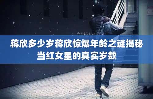 蒋欣多少岁蒋欣惊爆年龄之谜揭秘当红女星的真实岁数
