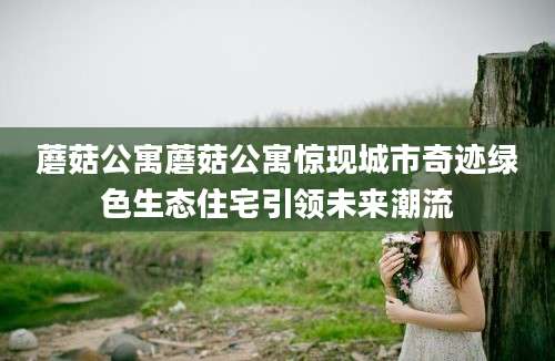 蘑菇公寓蘑菇公寓惊现城市奇迹绿色生态住宅引领未来潮流
