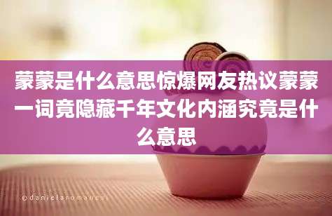 蒙蒙是什么意思惊爆网友热议蒙蒙一词竟隐藏千年文化内涵究竟是什么意思