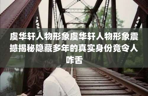 虞华轩人物形象虞华轩人物形象震撼揭秘隐藏多年的真实身份竟令人咋舌