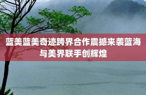 蓝美蓝美奇迹跨界合作震撼来袭蓝海与美界联手创辉煌