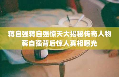 蒋自强蒋自强惊天大揭秘传奇人物蒋自强背后惊人真相曝光