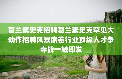 葛兰素史克招聘葛兰素史克罕见大动作招聘风暴席卷行业顶级人才争夺战一触即发