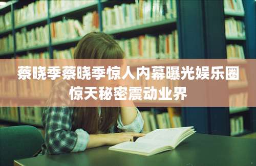 蔡晓季蔡晓季惊人内幕曝光娱乐圈惊天秘密震动业界