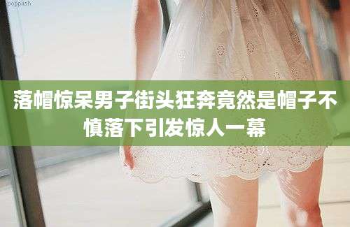 落帽惊呆男子街头狂奔竟然是帽子不慎落下引发惊人一幕