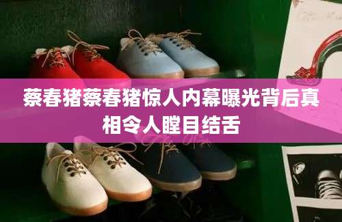 蔡春猪蔡春猪惊人内幕曝光背后真相令人瞠目结舌