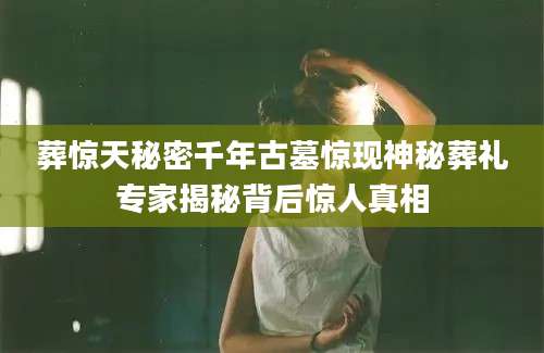 葬惊天秘密千年古墓惊现神秘葬礼专家揭秘背后惊人真相
