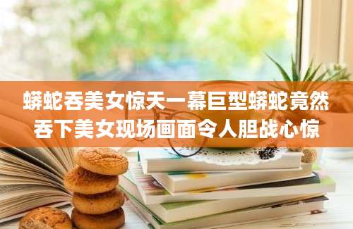 蟒蛇吞美女惊天一幕巨型蟒蛇竟然吞下美女现场画面令人胆战心惊