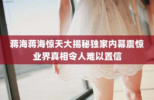 蒋海蒋海惊天大揭秘独家内幕震惊业界真相令人难以置信