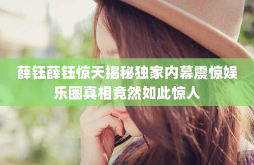 薛钰薛钰惊天揭秘独家内幕震惊娱乐圈真相竟然如此惊人