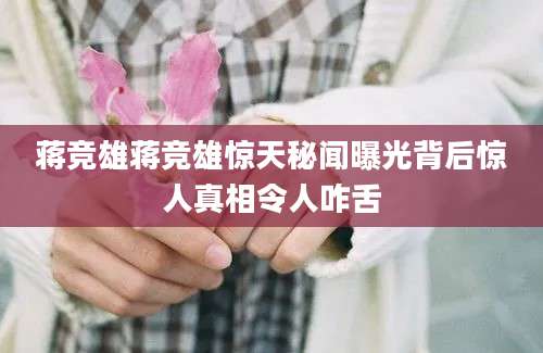 蒋竞雄蒋竞雄惊天秘闻曝光背后惊人真相令人咋舌