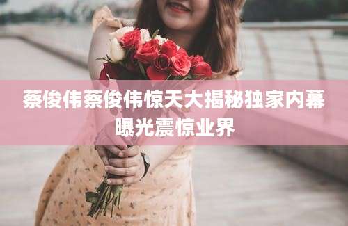 蔡俊伟蔡俊伟惊天大揭秘独家内幕曝光震惊业界