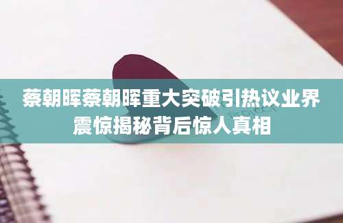 蔡朝晖蔡朝晖重大突破引热议业界震惊揭秘背后惊人真相